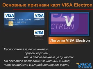 Логотип  VISA Electron Расположен в правом нижнем, правом верхнем , или в левом верхнем  углу карты. Основные признаки карт  VISA   Electron На логотипе расположен защитный символ, появляющийся в ультрафиолетовом свете ELECTRON ELECTRON ELECTRON 