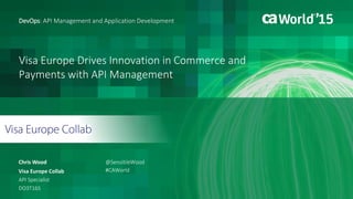 Visa Europe Drives Innovation in Commerce and
Payments with API Management
Chris Wood
DevOps: API Management and Application Development
Visa Europe Collab
API Specialist
DO3T16S
@SensibleWood
#CAWorld
 
