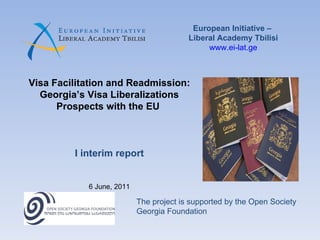 European Initiative –  Liberal Academy Tbilisi www.ei-lat.ge Visa Facilitation and Readmission: Georgia’s Visa Liberalizations Prospects with the EU  I interim report 6 June, 2011 The project is supported by the Open Society Georgia Foundation 