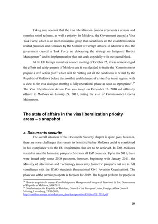 Taking into account that the visa liberalization process represents a serious and
complex set of reforms, as well a priority for Moldova, the Government created a Visa
Task Force, which is an inter-ministerial group that coordinates all the visa liberalization
related processes and is headed by the Minister of Foreign Affairs. In addition to this, the
government created a Task Force on elaborating the strategy on Integrated Border
Management28 and its implementation plan that deals especially with the second block.
         At the EU foreign ministries council meeting of October 25, it was acknowledged
the efforts and achievements of Moldova and it was decided to invite the “Commission to
prepare a draft action plan” which will be “setting out all the conditions to be met by the
Republic of Moldova before the possible establishment of a visa-free travel regime, with
a view to the visa dialogue entering a fully operational phase as soon as appropriate”.29
The Visa Liberalization Action Plan was issued on December 16, 2010 and officially
offered to Moldova on January 24, 2011, during the visit of Commissioner Cecelia
Malmstrom.



The state of affairs in the visa liberalization priority
areas – a snapshot


a. Documents security
         The overall situation of the Documents Security chapter is quite good, however,
there are some challenges that remain to be settled before Moldova could be considered
in full compliance with the EU requirements that are to be achieved. In 2008 Moldova
started to issue the biometric passports first from all EaP countries. Up to this 2011, there
were issued only some 2500 passports, however, beginning with January 2011, the
Ministry of Information and Technology issues only biometric passports that are in full
compliance with the ICAO standards (International Civil Aviation Organisation). The
phase out of the current passports is foreseen for 2019. The biggest problem for people in

28
   Hotarire cu privire la crearea Consiliului pentru Managementul integrat al Frontierei de Stat, Government
of Republic of Moldova, 8/09/2010.
29
   Conclusions on the Republic of Moldova, Council of the European Union, Foreign Affairs Council
Meeting, Luxemburg, 25/10/2010,
http://consilium.europa.eu/uedocs/cms_data/docs/pressdata/EN/foraff/117335.pdf


                                                                                                        10
 
