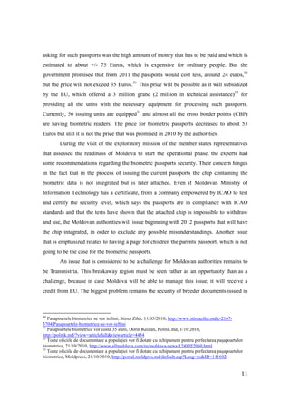 asking for such passports was the high amount of money that has to be paid and which is
estimated to about +/- 75 Euros, which is expensive for ordinary people. But the
government promised that from 2011 the passports would cost less, around 24 euros,30
but the price will not exceed 35 Euros.31 This price will be possible as it will subsidized
by the EU, which offered a 3 million grand (2 million in technical assistance)32 for
providing all the units with the necessary equipment for processing such passports.
Currently, 56 issuing units are equipped33 and almost all the cross border points (CBP)
are having biometric readers. The price for biometric passports decreased to about 53
Euros but still it is not the price that was promised in 2010 by the authorities.
         During the visit of the exploratory mission of the member states representatives
that assessed the readiness of Moldova to start the operational phase, the experts had
some recommendations regarding the biometric passports security. Their concern hinges
in the fact that in the process of issuing the current passports the chip containing the
biometric data is not integrated but is later attached. Even if Moldovan Ministry of
Information Technology has a certificate, from a company empowered by ICAO to test
and certify the security level, which says the passports are in compliance with ICAO
standards and that the tests have shown that the attached chip is impossible to withdraw
and use, the Moldovan authorities will issue beginning with 2012 passports that will have
the chip integrated, in order to exclude any possible misunderstandings. Another issue
that is emphasized relates to having a page for children the parents passport, which is not
going to be the case for the biometric passports.
         An issue that is considered to be a challenge for Moldovan authorities remains to
be Transnistria. This breakaway region must be seen rather as an opportunity than as a
challenge, because in case Moldova will be able to manage this issue, it will receive a
credit from EU. The biggest problem remains the security of breeder documents issued in



30
   Pasapoartele biometrice se vor ieftini, Stirea Zilei, 11/05/2010, http://www.stireazilei.md/c-2167-
3704,Pasapoartele-biometrice-se-vor-ieftini
31
   Paşapoartele biometrice vor costa 35 euro, Dorin Recean, Politik.md, 1/10/2010,
http://politik.md/?view=articlefull&viewarticle=4454
32
   Toate oficiile de documentare a populaŃiei vor fi dotate cu echipament pentru perfectarea paşapoartelor
biometrice, 21/10/2010, http://www.allmoldova.com/ro/moldova-news/1249052060.html
33
   Toate oficiile de documentare a populaŃiei vor fi dotate cu echipament pentru perfectarea paşapoartelor
biometrice, Moldpress, 21/10/2010, http://portal.moldpres.md/default.asp?Lang=ro&ID=141602


                                                                                                         11
 