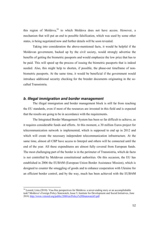 this region of Moldova,34 to which Moldova does not have access. However, a
mechanism that will put an end to possible falsification, which was used by some other
states, is being negotiated now and further details will be soon revealed.
        Taking into consideration the above-mentioned facts, it would be helpful if the
Moldovan government, backed up by the civil society, would strongly advertise the
benefits of getting the biometric passports and would emphasize the low price that has to
be paid. This will speed up the process of issuing the biometric passports that is indeed
needed. Also, this might help to shorten, if possible, the phase-out timeframe of non-
biometric passports. At the same time, it would be beneficial if the government would
introduce additional security checking for the breeder documents originating in the so-
called Transnistria.



b. Illegal immigration and border management
        The illegal immigration and border management block is still far from reaching
the EU standards, even if most of the resources are invested in this field and is expected
that the results are going to be in accordance with the requirements.
        The Integrated Border Management System has been so far difficult to achieve, as
it requires considerable funds and efforts. At this moment, a 30 million Euros project for
telecommunication network is implemented, which is supposed to end up in 2012 and
which will create the necessary independent telecommunication infrastructure. At the
same time, almost all CBP have access to Interpol and others will be connected until the
end of the year. All these expenditures are almost fully covered from European funds.
The most challenging part of the border is in the perimeter of Transnistria, which de facto
is not controlled by Moldovan constitutional authorities. On this occasion, the EU has
established in 2006 the EUBAM (European Union Border Assistance Mission), which is
designed to counter the smuggling of goods and to enhance cooperation with Ukraine for
an efficient border control, and by the way, much has been achieved with the EUBAM



34
  Leonid, Litra (2010): Visa-free perspectives for Moldova: a never-ending story or an accomplishable
task? Moldova’s Foreign Policy Statewatch, Issue 5, Institute for Development and Social Initiatives, June
2010, http://www.viitorul.org/public/2880/en/Policy%20Statewatch5.pdf


                                                                                                        12
 