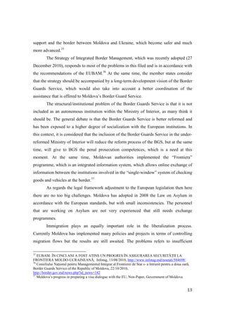 support and the border between Moldova and Ukraine, which become safer and much
more advanced.35
         The Strategy of Integrated Border Management, which was recently adopted (27
December 2010), responds to most of the problems in this filed and is in accordance with
the recommendations of the EUBAM.36 At the same time, the member states consider
that the strategy should be accompanied by a long-term development vision of the Border
Guards Service, which would also take into account a better coordination of the
assistance that is offered to Moldova’s Border Guard Service.
         The structural/institutional problem of the Border Guards Service is that it is not
included as an autonomous institution within the Ministry of Interior, as many think it
should be. The general debate is that the Border Guards Service is better reformed and
has been exposed to a higher degree of socialization with the European institutions. In
this context, it is considered that the inclusion of the Border Guards Service in the under-
reformed Ministry of Interior will reduce the reform process of the BGS, but at the same
time, will give to BGS the penal prosecution competences, which is a need at this
moment. At the same time, Moldovan authorities implemented the “Frontiera”
programme, which is an integrated information system, which allows online exchange of
information between the institutions involved in the “single-window” system of checking
goods and vehicles at the border.37
         As regards the legal framework adjustment to the European legislation then here
there are no too big challenges. Moldova has adopted in 2008 the Law on Asylum in
accordance with the European standards, but with small inconsistencies. The personnel
that are working on Asylum are not very experienced that still needs exchange
programmes.
         Immigration plays an equally important role in the liberalization process.
Currently Moldova has implemented many policies and projects in terms of controlling
migration flows but the results are still awaited. The problems refers to insufficient

35
   EUBAM: ÎN CINCI ANI A FOST ATINS UN PROGRES ÎN ASIGURAREA SECURITĂłII LA
FRONTIERA MOLDO-UCRAINEANĂ, Infotag, 13/08/2010, http://www.infotag.md/noutati/584698/
36
   Consiliului NaŃional pentru Managementul Integrat al Frontierei de Stat s- a întrunit pentru a doua oară,
Border Guards Service of the Republic of Moldova, 22/10/2010,
http://border.gov.md/news.php?id_news=182
37
   Moldova’s progress in preparing a visa dialogue with the EU, Non-Paper, Government of Moldova


                                                                                                          13
 