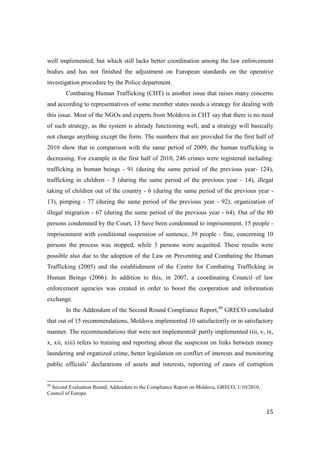 well implemented, but which still lacks better coordination among the law enforcement
bodies and has not finished the adjustment on European standards on the operative
investigation procedure by the Police department.
       Combating Human Trafficking (CHT) is another issue that raises many concerns
and according to representatives of some member states needs a strategy for dealing with
this issue. Most of the NGOs and experts from Moldova in CHT say that there is no need
of such strategy, as the system is already functioning well, and a strategy will basically
not change anything except the form. The numbers that are provided for the first half of
2010 show that in comparison with the same period of 2009, the human trafficking is
decreasing. For example in the first half of 2010, 246 crimes were registered including:
trafficking in human beings - 91 (during the same period of the previous year- 124),
trafficking in children - 5 (during the same period of the previous year - 14), illegal
taking of children out of the country - 6 (during the same period of the previous year -
13), pimping - 77 (during the same period of the previous year - 92); organization of
illegal migration - 67 (during the same period of the previous year - 64). Out of the 80
persons condemned by the Court, 13 have been condemned to imprisonment, 15 people -
imprisonment with conditional suspension of sentence, 39 people - fine, concerning 10
persons the process was stopped, while 3 persons were acquitted. These results were
possible also due to the adoption of the Law on Preventing and Combating the Human
Trafficking (2005) and the establishment of the Centre for Combating Trafficking in
Human Beings (2006). In addition to this, in 2007, a coordinating Council of law
enforcement agencies was created in order to boost the cooperation and information
exchange.
       In the Addendum of the Second Round Compliance Report,40 GRECO concluded
that out of 15 recommendations, Moldova implemented 10 satisfactorily or in satisfactory
manner. The recommendations that were not implemented/ partly implemented (iii, v, ix,
x, xii, xiii) refers to training and reporting about the suspicion on links between money
laundering and organized crime, better legislation on conflict of interests and monitoring
public officials’ declarations of assets and interests, reporting of cases of corruption


40
  Second Evaluation Round, Addendum to the Compliance Report on Moldova, GRECO, 1/10/2010,
Council of Europe.


                                                                                             15
 