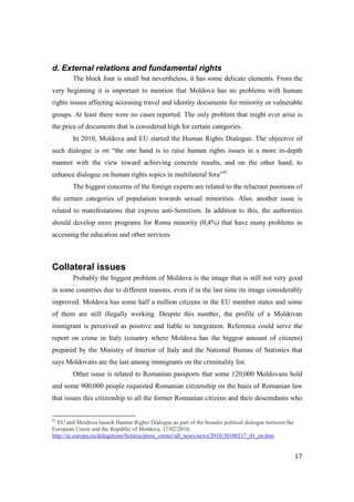 d. External relations and fundamental rights
        The block four is small but nevertheless, it has some delicate elements. From the
very beginning it is important to mention that Moldova has no problems with human
rights issues affecting accessing travel and identity documents for minority or vulnerable
groups. At least there were no cases reported. The only problem that might ever arise is
the price of documents that is considered high for certain categories.
        In 2010, Moldova and EU started the Human Rights Dialogue. The objective of
such dialogue is on “the one hand is to raise human rights issues in a more in-depth
manner with the view toward achieving concrete results, and on the other hand, to
enhance dialogue on human rights topics in multilateral fora”41
        The biggest concerns of the foreign experts are related to the reluctant positions of
the certain categories of population towards sexual minorities. Also, another issue is
related to manifestations that express anti-Semitism. In addition to this, the authorities
should develop more programs for Roma minority (0,4%) that have many problems in
accessing the education and other services.



Collateral issues
        Probably the biggest problem of Moldova is the image that is still not very good
in some countries due to different reasons, even if in the last time its image considerably
improved. Moldova has some half a million citizens in the EU member states and some
of them are still illegally working. Despite this number, the profile of a Moldovan
immigrant is perceived as positive and liable to integration. Reference could serve the
report on crime in Italy (country where Moldova has the biggest amount of citizens)
prepared by the Ministry of Interior of Italy and the National Bureau of Statistics that
says Moldovans are the last among immigrants on the criminality list.
        Other issue is related to Romanian passports that some 120,000 Moldovans hold
and some 900,000 people requested Romanian citizenship on the basis of Romanian law
that issues this citizenship to all the former Romanian citizens and their descendants who


41
  EU and Moldova launch Human Rights Dialogue as part of the broader political dialogue between the
European Union and the Republic of Moldova, 17/02/2010,
http://ec.europa.eu/delegations/belarus/press_corner/all_news/news/2010/20100217_01_en.htm


                                                                                                      17
 