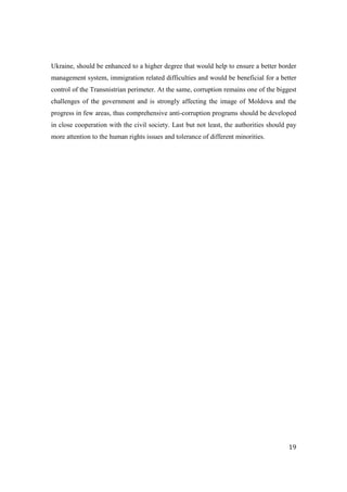 Ukraine, should be enhanced to a higher degree that would help to ensure a better border
management system, immigration related difficulties and would be beneficial for a better
control of the Transnistrian perimeter. At the same, corruption remains one of the biggest
challenges of the government and is strongly affecting the image of Moldova and the
progress in few areas, thus comprehensive anti-corruption programs should be developed
in close cooperation with the civil society. Last but not least, the authorities should pay
more attention to the human rights issues and tolerance of different minorities.




                                                                                        19
 
