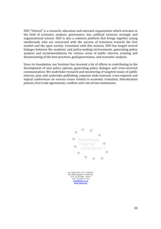 IDIS “Viitorul” is a research, education and outreach organization which activates in
the field of economic analysis, governance, law, political sciences, strategic and
organizational science. IDIS is also a common platform that brings together young
intellectuals who are concerned with the success of transition towards the free
market and the open society. Consistent with this mission, IDIS has forged several
linkages between the academic and policy-making environments, generating policy
analysis and recommendations for various areas of public interest, creating and
disseminating of the best practices, good governance, and economic analysis.

Since its foundation, our Institute has invested a lot of efforts in contributing to the
development of new policy options, generating policy dialogue and cross-sectorial
communication. We undertake research and monitoring of targeted issues of public
interest, plan and undertake publishing, organize wide-national, cross-regional and
topical conferences on various issues related to economic transition, liberalization
policies, free trade agreements, conflicts and rule-of-law institutions.




                                  str. Iacob Hîncu 10/1, Chişinău
                                  MD-2005 Republic of Moldova
                                      373 / 22 221844 phone
                                        373 / 22 245714 fax
                                          office@viitorul.org
                                           www.viitorul.org




                                                                                     20
 