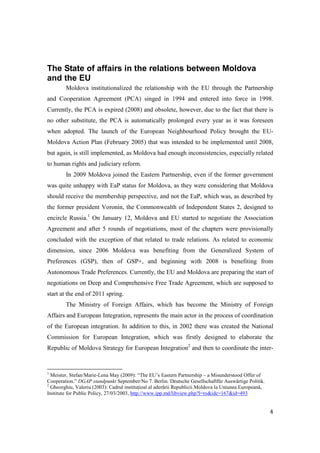 The State of affairs in the relations between Moldova
and the EU
        Moldova institutionalized the relationship with the EU through the Partnership
and Cooperation Agreement (PCA) singed in 1994 and entered into force in 1998.
Currently, the PCA is expired (2008) and obsolete, however, due to the fact that there is
no other substitute, the PCA is automatically prolonged every year as it was foreseen
when adopted. The launch of the European Neighbourhood Policy brought the EU-
Moldova Action Plan (February 2005) that was intended to be implemented until 2008,
but again, is still implemented, as Moldova had enough inconsistencies, especially related
to human rights and judiciary reform.
        In 2009 Moldova joined the Eastern Partnership, even if the former government
was quite unhappy with EaP status for Moldova, as they were considering that Moldova
should receive the membership perspective, and not the EaP, which was, as described by
the former president Voronin, the Commonwealth of Independent States 2, designed to
encircle Russia.1 On January 12, Moldova and EU started to negotiate the Association
Agreement and after 5 rounds of negotiations, most of the chapters were provisionally
concluded with the exception of that related to trade relations. As related to economic
dimension, since 2006 Moldova was benefiting from the Generalized System of
Preferences (GSP), then of GSP+, and beginning with 2008 is benefiting from
Autonomous Trade Preferences. Currently, the EU and Moldova are preparing the start of
negotiations on Deep and Comprehensive Free Trade Agreement, which are supposed to
start at the end of 2011 spring.
        The Ministry of Foreign Affairs, which has become the Ministry of Foreign
Affairs and European Integration, represents the main actor in the process of coordination
of the European integration. In addition to this, in 2002 there was created the National
Commission for European Integration, which was firstly designed to elaborate the
Republic of Moldova Strategy for European Integration2 and then to coordinate the inter-


1
  Meister, Stefan/Marie-Lena May (2009): “The EU’s Eastern Partnership – a Misunderstood Offer of
Cooperation.” DGAP standpunkt September/No 7. Berlin. Deutsche Gesellschaftfür Auswärtige Politik.
2
  Gheorghiu, Valeriu (2003): Cadrul instituțioal al aderării Republicii Moldova la Uniunea Europeană,
Institute for Public Policy, 27/03/2003, http://www.ipp.md/libview.php?l=ro&idc=167&id=493


                                                                                                        4
 