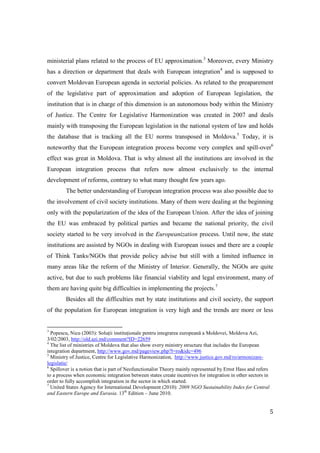ministerial plans related to the process of EU approximation.3 Moreover, every Ministry
has a direction or department that deals with European integration4 and is supposed to
convert Moldovan European agenda in sectorial policies. As related to the preaparement
of the legislative part of approximation and adoption of European legislation, the
institution that is in charge of this dimension is an autonomous body within the Ministry
of Justice. The Centre for Legislative Harmonization was created in 2007 and deals
mainly with transposing the European legislation in the national system of law and holds
the database that is tracking all the EU norms transposed in Moldova.5 Today, it is
noteworthy that the European integration process become very complex and spill-over6
effect was great in Moldova. That is why almost all the institutions are involved in the
European integration process that refers now almost exclusively to the internal
development of reforms, contrary to what many thought few years ago.
         The better understanding of European integration process was also possible due to
the involvement of civil society institutions. Many of them were dealing at the beginning
only with the popularization of the idea of the European Union. After the idea of joining
the EU was embraced by political parties and became the national priority, the civil
society started to be very involved in the Europeanization process. Until now, the state
institutions are assisted by NGOs in dealing with European issues and there are a couple
of Think Tanks/NGOs that provide policy advise but still with a limited influence in
many areas like the reform of the Ministry of Interior. Generally, the NGOs are quite
active, but due to such problems like financial viability and legal environment, many of
them are having quite big difficulties in implementing the projects.7
         Besides all the difficulties met by state institutions and civil society, the support
of the population for European integration is very high and the trends are more or less


3
  Popescu, Nicu (2003): Soluții instituționale pentru integrarea europeană a Moldovei, Moldova Azi,
3/02/2003, http://old.azi.md/comment?ID=22659
4
  The list of ministries of Moldova that also show every ministry structure that includes the European
integration department, http://www.gov.md/pageview.php?l=ro&idc=496
5
  Ministry of Justice, Centre for Legislative Harmonization, http://www.justice.gov.md/ro/armonizare-
legislatie/
6
  Spillover is a notion that is part of Neofunctionalist Theory mainly represented by Ernst Hass and refers
to a process when economic integration between states create incentives for integration in other sectors in
order to fully accomplish integration in the sector in which started.
7
  United States Agency for International Development (2010): 2009 NGO Sustainability Index for Central
and Eastern Europe and Eurasia. 13th Edition – June 2010.


                                                                                                              5
 