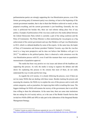 parliamentarian parties are strongly supporting the visa liberalization process, even if the
former governing party (Communist party) was claiming, at least at the beginning of the
current government mandate, that is due to them that Moldova achieved so much, as they
prepared everything, and the current government is just benefiting. Generally, the visa
issue is politicized but besides this, there are real reforms taking place free of any
politics. Example of politicization of the visa issue could serve the media debate between
the Liberal Democratic Party (which is currently a part of the ruling coalition) and the
Party of Communists. The Prime Minister is often mentioning the visa progress as a big
achievement of the current government and says that Moldova will get visa liberalization
in 2012, which is a debated deadline by some of the experts. At the same time, the leader
of Party of Communists and former president Vladimir Voronin, says that the visa-free
travel is a long term perspective and he does not believe that Moldova will get it in
2012.27 In addition to the political parties, there is observed a wide consensus over the
visa liberalization process with EU, even if until this moment there were no quantitative
measurements of population approval.
        The media has been very positive on visa issues and almost all the headlines are
supporting this process. As well, the media is trying to organize the debates and talk
shows for explaining this process to the citizens that most of them, do not really
understand the way it works and for how long.
        As regards the civil society, it is closely following the process, even if there are
not too many NGOs that are dealing with these issues. Besides tracking the process and
assessing the situation, the NGOs try to explain the core of this process and to work with
certain categories, such as journalists, for improving their skills in tackling this issue. The
biggest challenge for NGOs still remains the secrecy of the government, that is not all the
time willing to share the information. At the same time, there are some state institutions
that are asking for civil society advice, as is the case of the Border Guards Service that
invited two NGOs (IDIS and APE) to take part in the elaboration of the Integrated Border
Management Strategy.



27
  Vladimir Voronin nu crede în liberalizarea regimului de vize cu UE, PublikaTV, 27/10/2010,
http://www.publika.md/vladimir-voronin-nu-crede-in-liberalizarea-regimului-de-vize-cu-ue_126561.html


                                                                                                       9
 