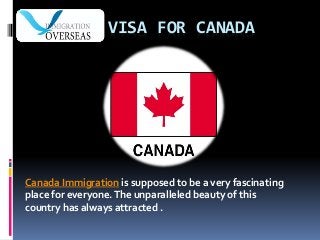 VISA FOR CANADA
Canada Immigration is supposed to be a very fascinating
place for everyone.The unparalleled beauty of this
country has always attracted .
 