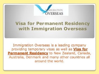 Visa for Permanent Residency 
with Immigration Overseas 
Immigration Overseas is a leading company 
providing temporary visas as well as Visa for 
Permanent Residency to New Zealand, Canada, 
Australia, Denmark and many other countries all 
around the world. 
 