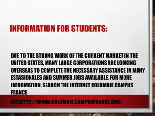 INFORMATION FOR STUDENTS:
DUE TO THE STRONG WORK OF THE CURRENT MARKET IN
FRANCE, MANY LARGE CORPORATIONS ARE LOOKING OVERSEAS
TO COMPLETE THE NECESSARY ASSISTANCE IN MANY
ESTASIONALES AND SUMMER JOBS AVAILABLE. FOR MORE
INFORMATION, SEARCH THE INTERNET COLUMBIE CAMPUS
FRANCE
SITEHTTP://WWW.COLOMBIE.CAMPUSFRANCE.ORG/
 