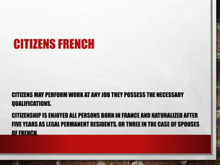 CITIZENS FRENCH
CITIZENS MAY PERFORM WORK AT ANY JOB THEY POSSESS THE NECESSARY
QUALIFICATIONS.
CITIZENSHIP IS ENJOYED ALL PERSONS BORN IN FRANCE AND NATURALIZED AFTER
FIVE YEARS AS LEGAL PERMANENT RESIDENTS, OR THREE IN THE CASE OF SPOUSES
OF FRENCH.
 