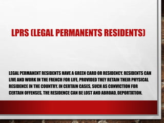 LPRS (LEGAL PERMANENTS RESIDENTS)
LEGAL PERMANENT RESIDENTS HAVE A GREEN CARD OR RESIDENCY. RESIDENTS CAN
LIVE AND WORK IN THE FRENCH FOR LIFE, PROVIDED THEY RETAIN THEIR PHYSICAL
RESIDENCE IN THE COUNTRY. IN CERTAIN CASES, SUCH AS CONVICTION FOR
CERTAIN OFFENSES, THE RESIDENCE CAN BE LOST AND ABROAD, DEPORTATION.
 