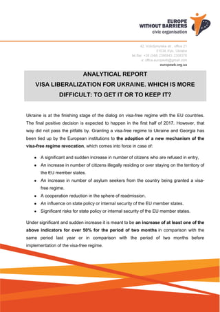 ANALYTICAL REPORT
VISA LIBERALIZATION FOR UKRAINE. WHICH IS MORE
DIFFICULT: TO GET IT OR TO KEEP IT?
Ukraine is at the finishing stage of the dialog on visa-free regime with the EU countries.
The final positive decision is expected to happen in the first half of 2017. However, that
way did not pass the pitfalls by. Granting a visa-free regime to Ukraine and Georgia has
been tied up by the European institutions to the adoption of a new mechanism of the
visa-free regime revocation, which comes into force in case of:
● A significant and sudden increase in number of citizens who are refused in entry,
● An increase in number of citizens illegally residing or over staying on the territory of
the EU member states.
● An increase in number of asylum seekers from the country being granted a visa-
free regime.
● A cooperation reduction in the sphere of readmission.
● An influence on state policy or internal security of the EU member states.
● Significant risks for state policy or internal security of the EU member states.
Under significant and sudden increase it is meant to be an increase of at least one of the
above indicators for over 50% for the period of two months in comparison with the
same period last year or in comparison with the period of two months before
implementation of the visa-free regime.
 