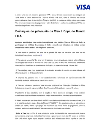 A Visa é uma das seis parceiras globais da FIFA e possui direitos exclusivos em sua categoria até
2014, sendo o cartão exclusivo da Copa do Mundo FIFA 2010. Dada a condição da Visa de
patrocinadora da Copa do Mundo FIFA África do Sul 2010, os cartões de crédito, débito e pré-pagos
Visa foram os únicos meios de pagamento ─ além do dinheiro ─ aceitos nos estádios da FIFA e nos
estandes de produtos neles instalados.
Destaques do patrocínio da Visa à Copa do Mundo
FIFA
Aumento significativo nos gastos internacionais com cartões Visa na África do Sul e a
participação de milhões de pessoas de todo o mundo nas iniciativas de mídias sociais
marcaram a estreia da Visa em um grande patrocínio.
A Visa utilizou o patrocínio em mais de 90 países por meio de parcerias com mais de 500
instituições financeiras e comércios[1].
A Visa usou a campanha “Go fans” em 30 países e foram computadas mais de sete milhões de
visualizações de vídeos de “Goooal” no canal Visa “Go fans” do YouTube. Além disso, foram feitos
mais de 60 mil downloads do guia interativo de Futebol da Visa no Facebook, Orkut e Mixi.
A Visa recebeu mais 4 mil vencedores de promoção ao redor do mundo em nove cidades sul-
africanas durante os 30 dias de torneiro.
A empresa fez parceria com 14 mil estabelecimentos comerciais em aproximadamente 200
shoppings e centros comerciais de rua na África do Sul.
A Visa tem utilizado o patrocínio para promover programas de Educação Financeira na África
Subsaariana, enquanto o programa Bate-Bola Financeiro foi lançado em mais de 30 países.
O patrocínio à Copa colaborou com a criação de novos canais de aceitação, novas parcerias
comerciais e novas atividades empresariais para o desenvolvimento com instituições financeiras.
A Visa é um dos seis parceiros globais da FIFA com direito mundial exclusivo de categoria até 2014
e foi o cartão exclusivo para a Copa do Mundo FIFA 2010 ™. Em reconhecimento, ao patrocínio, os
cartões de crédito, débito e pré-pagos da Visa foram os únicos meios de pagamento, além do
dinheiro, aceitos nos estádios da FIFA e nos quiosques de brindes dos estádios.
Sobre a Visa Inc.: A Visa é uma companhia global de tecnologia de pagamento que conecta
consumidores, empresas, instituições financeiras e governos em mais de 200 países e territórios
com uma moeda digital rápida, segura e confiável. Esta moeda digital tem o suporte de uma das
 