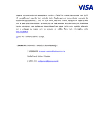 redes de processamento mais avançada do mundo – a Rede Visa – capaz de processar mais de 10
mil transações por segundo, com proteção contra fraudes para os consumidores e garantia de
recebimento aos comércios. A Visa não é um banco, não emite cartões, não concede crédito ou fixa
juros e taxas aos consumidores. As inovações da Visa permitem às suas instituições financeiras
clientes oferecerem mais opções aos consumidores finais: pagar na hora com o débito, adiantado
com o pré-pago ou depois com os produtos de crédito. Para mais informações, visite
www.visa.com.br.
[1] Visa Inc. e territórios da Visa Europa.
Contatos Visa: Fernanda Francisco, Ketchum Estratégia
(11) 5090-8936, fernanda.francisco@ketchum.com.br
Cecília Amaral, Ketchum Estratégia
(11) 5090-8934, cecília.amaral@ketchum.com.br
 