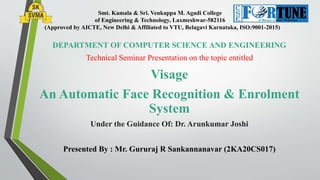 Smt. Kamala & Sri. Venkappa M. Agadi College
of Engineering & Technology, Laxmeshwar-582116
(Approved by AICTE, New Delhi & Affiliated to VTU, Belagavi Karnataka, ISO:9001-2015)
DEPARTMENT OF COMPUTER SCIENCE AND ENGINEERING
Technical Seminar Presentation on the topic entitled
Visage
An Automatic Face Recognition & Enrolment
System
Under the Guidance Of: Dr. Arunkumar Joshi
Presented By : Mr. Gururaj R Sankannanavar (2KA20CS017)
 