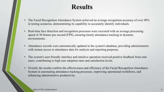 Results
Dept of CSE, Lakshmeshwar 11
• The Facial Recognition Attendance System achieved an average recognition accuracy of over 90%
in testing scenarios, demonstrating its capability to accurately identify individuals.
• Real-time face detection and recognition processes were executed with an average processing
speed of 30 frames per second (FPS), ensuring timely attendance tracking in dynamic
environments.
• Attendance records were automatically updated in the system's database, providing administrators
with instant access to attendance data for analysis and reporting purposes.
• The system's user-friendly interface and intuitive operation received positive feedback from end-
users, contributing to high user adoption rates and satisfaction levels.
• Overall, the results confirm the effectiveness and efficiency of the Facial Recognition Attendance
System in automating attendance tracking processes, improving operational workflows, and
enhancing administrative productivity.
 