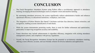 CONCLUSION
Dept of CSE, Lakshmeshwar 12
 The Facial Recognition Attendance System using Python offers a revolutionary approach to attendance
tracking, leveraging advanced technologies such as computer vision and machine learning.
 By automating attendance processes, the system significantly reduces administrative burden and enhances
operational efficiency in educational institutions, workplaces, and events.
 The integration of Python libraries like OpenCV facilitates real-time face detection, feature extraction, and
recognition, enabling accurate identification of individuals.
 While the system demonstrates promising results, there is room for further refinement and optimization,
particularly in improving recognition accuracy and scalability.
 Future directions may include enhancements in algorithm efficiency, integration with existing attendance
management systems, and compliance with privacy regulations.
 Overall, the Facial Recognition Attendance System has the potential to revolutionize attendance tracking,
offering a more efficient, accurate, and user-friendly solution for diverse industries and applications.
 