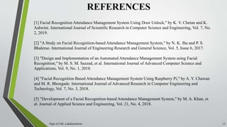 REFERENCES
Dept of CSE, Lakshmeshwar 13
[1] Facial Recognition Attendance Management System Using Door Unlock," by K. V. Chetan and K.
Ashwini. International Journal of Scientific Research in Computer Science and Engineering, Vol. 7, No.
2, 2019.
[2] "A Study on Facial Recognition-based Attendance Management System," by N. K. Jha and P. S.
Bhalerao. International Journal of Engineering Research and General Science, Vol. 5, Issue 6, 2017.
[3] "Design and Implementation of an Automated Attendance Management System using Facial
Recognition," by M. S. M. Sazzad, et al. International Journal of Advanced Computer Science and
Applications, Vol. 9, No. 1, 2018.
[4] "Facial Recognition Based Attendance Management System Using Raspberry Pi," by A. Y. Chawan
and M. R. Bhongade. International Journal of Advanced Research in Computer Engineering and
Technology, Vol. 7, No. 3, 2018.
[5] "Development of a Facial Recognition-based Attendance Management System," by M. A. Khan, et
al. Journal of Applied Science and Engineering, Vol. 21, No. 4, 2018.
 