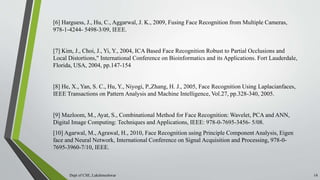 [6] Harguess, J., Hu, C., Aggarwal, J. K., 2009, Fusing Face Recognition from Multiple Cameras,
978-1-4244- 5498-3/09, IEEE.
[7] Kim, J., Choi, J., Yi, Y., 2004, ICA Based Face Recognition Robust to Partial Occlusions and
Local Distortions," International Conference on Bioinformatics and its Applications. Fort Lauderdale,
Florida, USA, 2004, pp.147-154
[8] He, X., Yan, S. C., Hu, Y., Niyogi, P.,Zhang, H. J., 2005, Face Recognition Using Laplacianfaces,
IEEE Transactions on Pattern Analysis and Machine Intelligence, Vol.27, pp.328-340, 2005.
[9] Mazloom, M., Ayat, S., Combinational Method for Face Recognition: Wavelet, PCA and ANN,
Digital Image Computing: Techniques and Applications, IEEE: 978-0-7695-3456- 5/08.
[10] Agarwal, M., Agrawal, H., 2010, Face Recognition using Principle Component Analysis, Eigen
face and Neural Network, International Conference on Signal Acquisition and Processing, 978-0-
7695-3960-7/10, IEEE.
Dept of CSE, Lakshmeshwar 14
 