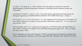 Dept of CSE, Lakshmeshwar 15
[11] Kim, J., M., Kang, M., A., 2010, A Study of Face Recognition using the PCA and Error
BackPropagation, Second International Conference on Intelligent Human-Machine Systems and
Cybernetics.
[12] Kelsey, R., Daniel, C., Jesús, O., 2011, A Face Recognition Algorithm using Eigen phases and
Histogram Equalization, INTERNATIONALJOURNAL OF COMPUTERS Issue 1, Volume 5.
[13] X. Zhu, Z. Lei, X. Liu, H. Shi, and S. Z. Li, “Face alignment across large poses: A 3D solution”, In
Proc. IEEE Conference on Computer Vision and Pattern Recognition, pages 146 – 155, Las Vegas, NV,
June 26-July 1 2016.
[14] A.Jourabloo and X. Liu, “Large-pose face alignment via CNN-based dense 3D model fitting”, In
Proc. IEEE Con-ference on Computer Vision and Pattern Recognition, pages 4188 – 4196, Las Vegas,
NV, June 26-July 1 2016.
[15] E. Richardson, M. Sela, and R. Kimmel, “3D face reconstruction by learning from synthetic data”,
In Proc. International Conference on 3D Vision, pages 460–469, California, USA, October 25-28 2016.
 