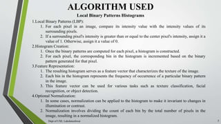 Dept of CSE, Lakshmeshwar 5
ALGORITHM USED
1.Local Binary Patterns (LBP):
1. For each pixel in an image, compare its intensity value with the intensity values of its
surrounding pixels.
2. If a surrounding pixel's intensity is greater than or equal to the center pixel's intensity, assign it a
value of 1. Otherwise, assign it a value of 0.
2.Histogram Creation:
1. Once the binary patterns are computed for each pixel, a histogram is constructed.
2. For each pixel, the corresponding bin in the histogram is incremented based on the binary
pattern generated for that pixel.
3.Feature Representation:
1. The resulting histogram serves as a feature vector that characterizes the texture of the image.
2. Each bin in the histogram represents the frequency of occurrence of a particular binary pattern
in the image.
3. This feature vector can be used for various tasks such as texture classification, facial
recognition, or object detection.
4.Optional Normalization:
1. In some cases, normalization can be applied to the histogram to make it invariant to changes in
illumination or contrast.
2. Normalization involves dividing the count of each bin by the total number of pixels in the
image, resulting in a normalized histogram.
Local Binary Patterns Histograms
 