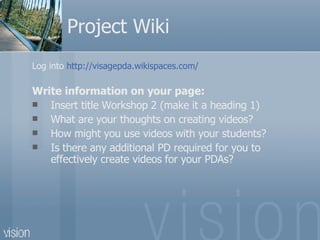 Project Wiki  Log into  http://visagepda.wikispaces.com/ Write information on your page: Insert title Workshop 2 (make it a heading 1) What are your thoughts on creating videos?  How might you use videos with your students? Is there any additional PD required for you to effectively create videos for your PDAs? 