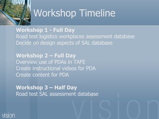 Workshop Timeline Workshop 1 - Full Day  Road test logistics workplaces assessment database  Decide on design aspects of SAL database Workshop 2 – Full Day Overview use of PDAs in TAFE Create instructional videos for PDA Create content for PDA Workshop 3 – Half Day  Road test SAL assessment database 