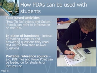 How PDAs can be used with students Task based activities “ How To Do” videos and Guides - if  stuck can refer to information on the PDA  In place of handouts  -  instead of reading handouts and answering questions they read text on the PDA then answer questions  Portable reference source  – e.g. PDF files and PowerPoint can be loaded on for students or lecturer use   