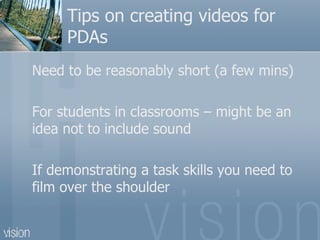 Tips on creating videos for PDAs Need to be reasonably short (a few mins) For students in classrooms – might be an idea not to include sound If demonstrating a task skills you need to film over the shoulder 