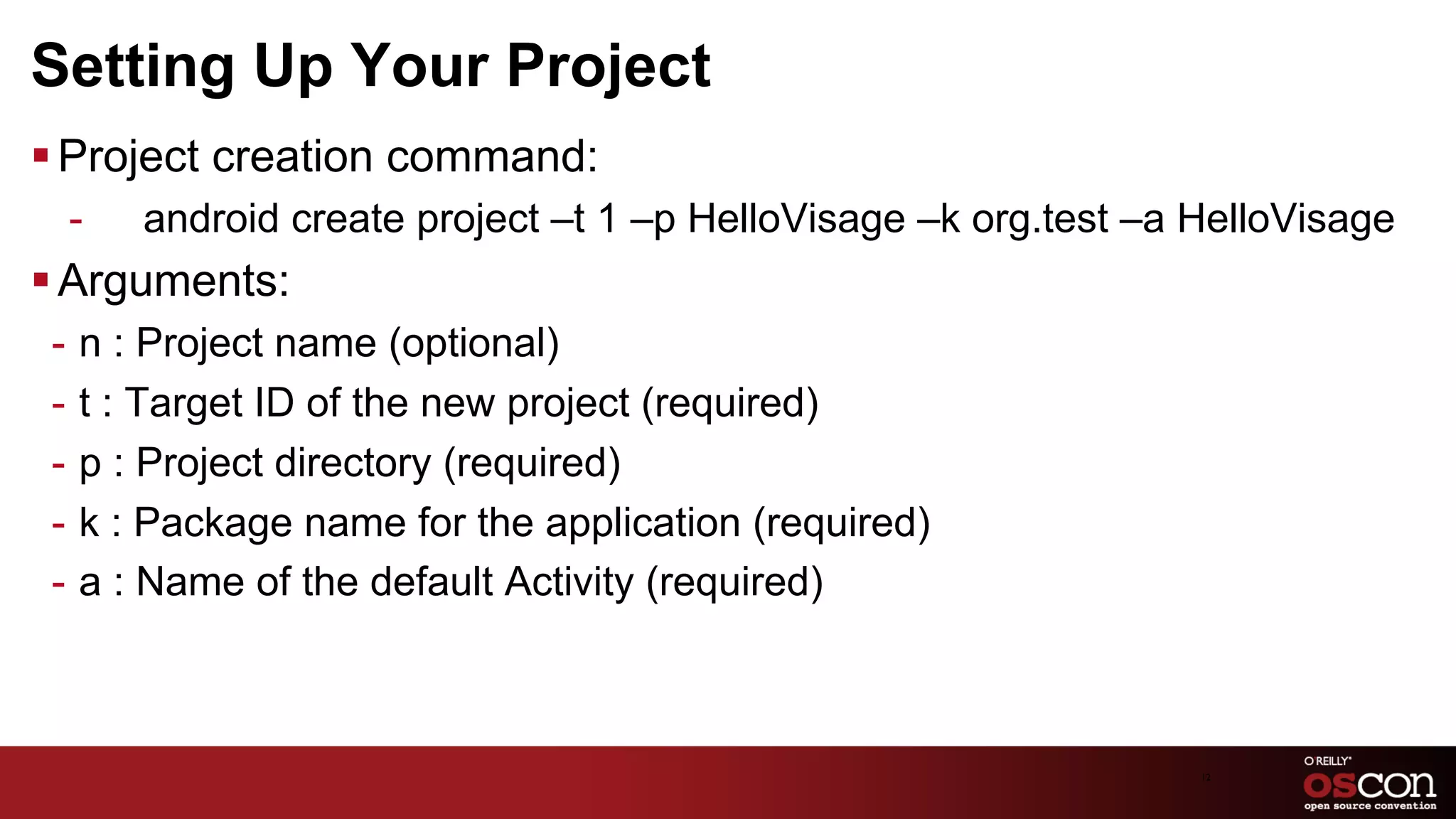 Setting Up Your Project
§ Project creation command:
 -    android create project –t 1 –p HelloVisage –k org.test –a HelloVisage
§ Arguments:
 -  n : Project name (optional)
 -  t : Target ID of the new project (required)
 -  p : Project directory (required)
 -  k : Package name for the application (required)
 -  a : Name of the default Activity (required)



                                                                12	

 
