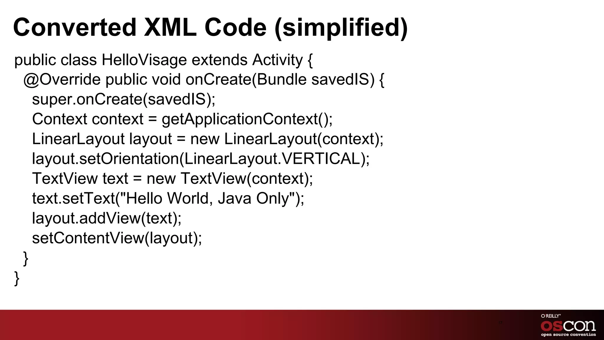 Converted XML Code (simplified)
public class HelloVisage extends Activity {
  @Override public void onCreate(Bundle savedIS) {
    super.onCreate(savedIS);
    Context context = getApplicationContext();
    LinearLayout layout = new LinearLayout(context);
    layout.setOrientation(LinearLayout.VERTICAL);
    TextView text = new TextView(context);
    text.setText("Hello World, Java Only");
    layout.addView(text);
    setContentView(layout);
  }
}

                                                       17	

 