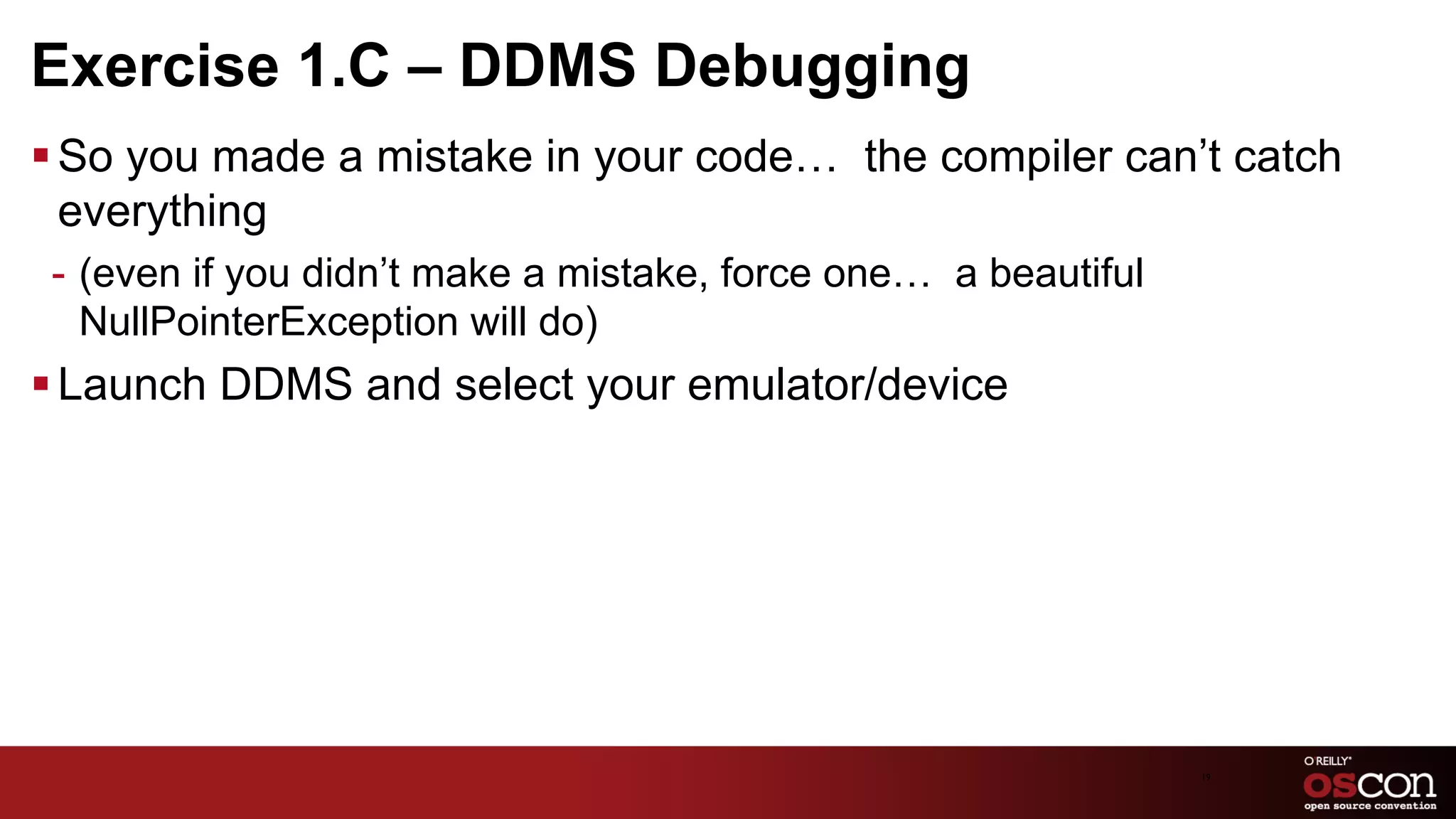 Exercise 1.C – DDMS Debugging
§ So you made a mistake in your code… the compiler can’t catch
   everything
 -  (even if you didn’t make a mistake, force one… a beautiful
    NullPointerException will do)
§ Launch DDMS and select your emulator/device




                                                                 19	

 
