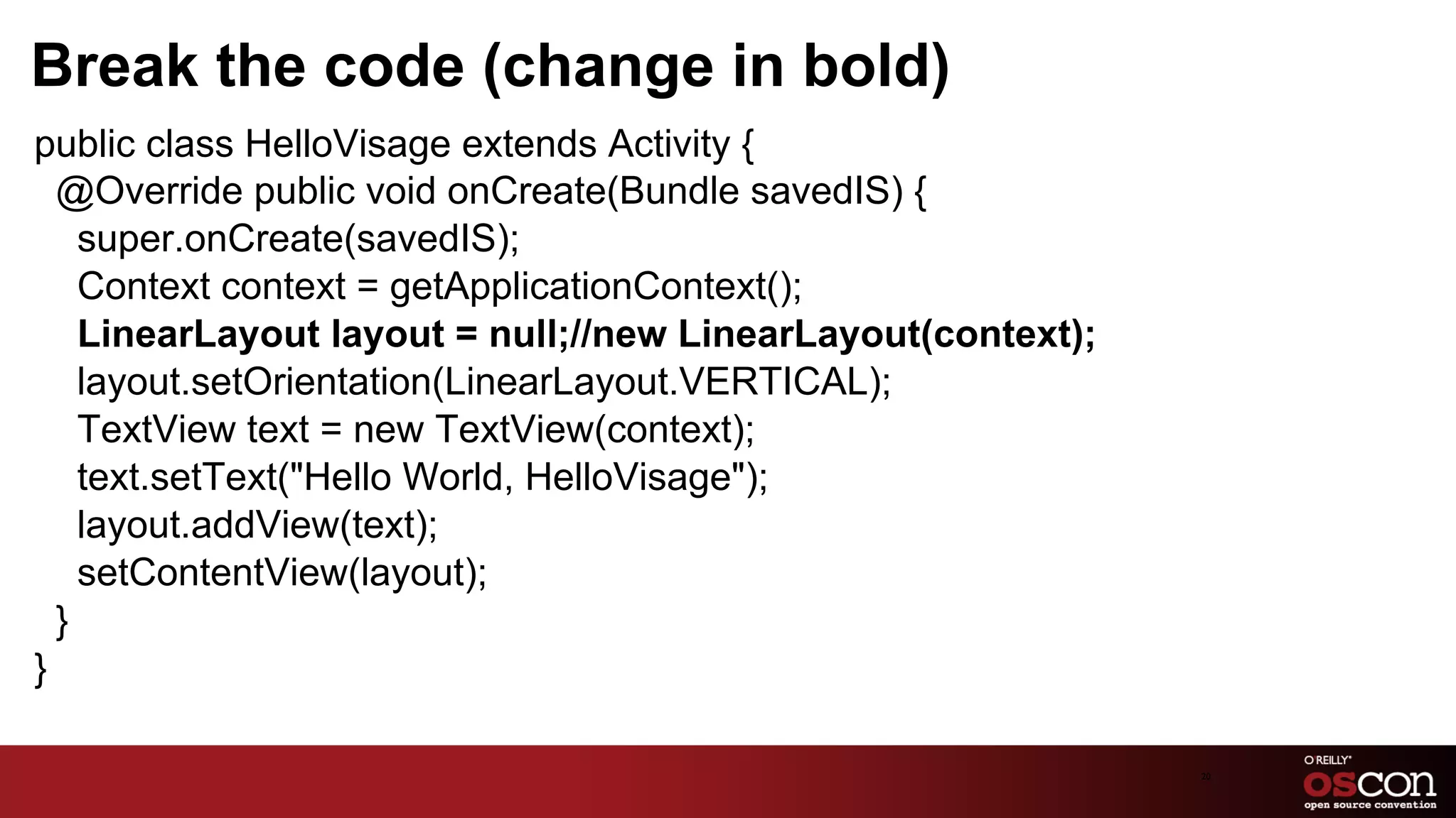 Break the code (change in bold)
public class HelloVisage extends Activity {
  @Override public void onCreate(Bundle savedIS) {
    super.onCreate(savedIS);
    Context context = getApplicationContext();
    LinearLayout layout = null;//new LinearLayout(context);
    layout.setOrientation(LinearLayout.VERTICAL);
    TextView text = new TextView(context);
    text.setText("Hello World, HelloVisage");
    layout.addView(text);
    setContentView(layout);
  }
}

                                                              20	

 