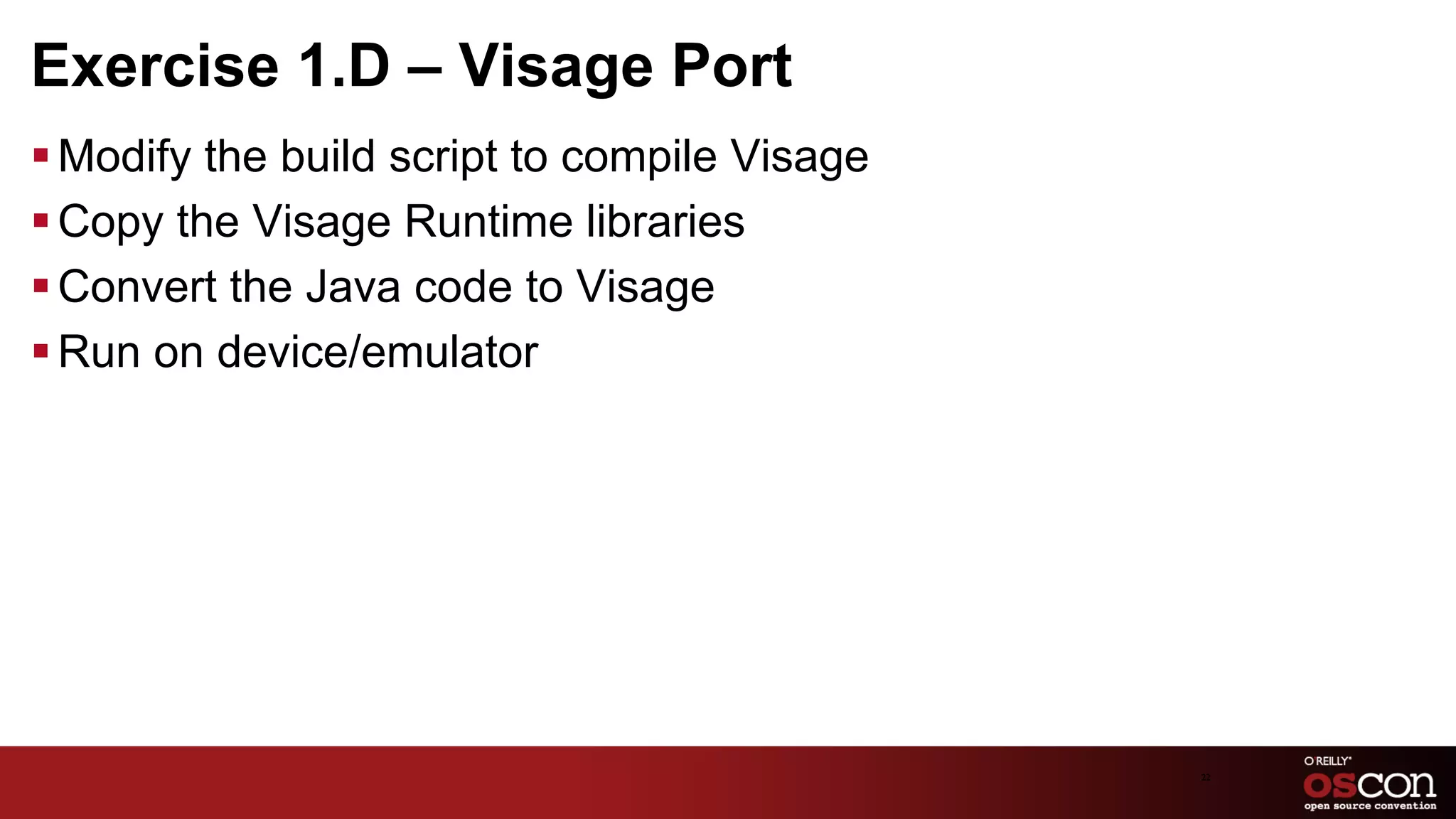 Exercise 1.D – Visage Port
§ Modify the build script to compile Visage
§ Copy the Visage Runtime libraries
§ Convert the Java code to Visage
§ Run on device/emulator




                                               22	

 