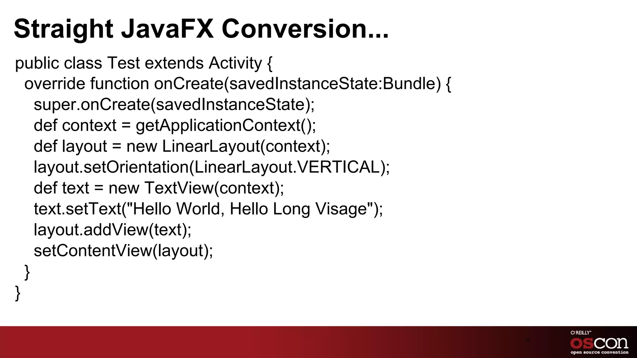 Straight JavaFX Conversion...
public class Test extends Activity {
  override function onCreate(savedInstanceState:Bundle) {
    super.onCreate(savedInstanceState);
    def context = getApplicationContext();
    def layout = new LinearLayout(context);
    layout.setOrientation(LinearLayout.VERTICAL);
    def text = new TextView(context);
    text.setText("Hello World, Hello Long Visage");
    layout.addView(text);
    setContentView(layout);
  }
}

                                                            27	

 