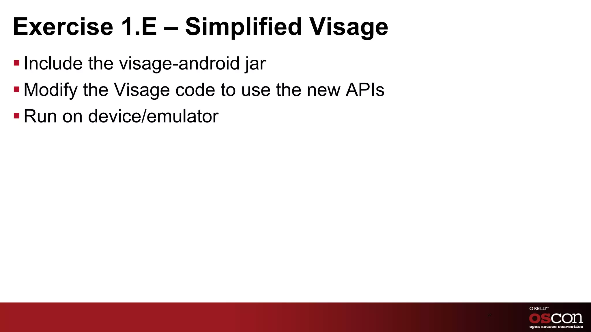 Exercise 1.E – Simplified Visage
§ Include the visage-android jar
§ Modify the Visage code to use the new APIs
§ Run on device/emulator




                                                29	

 