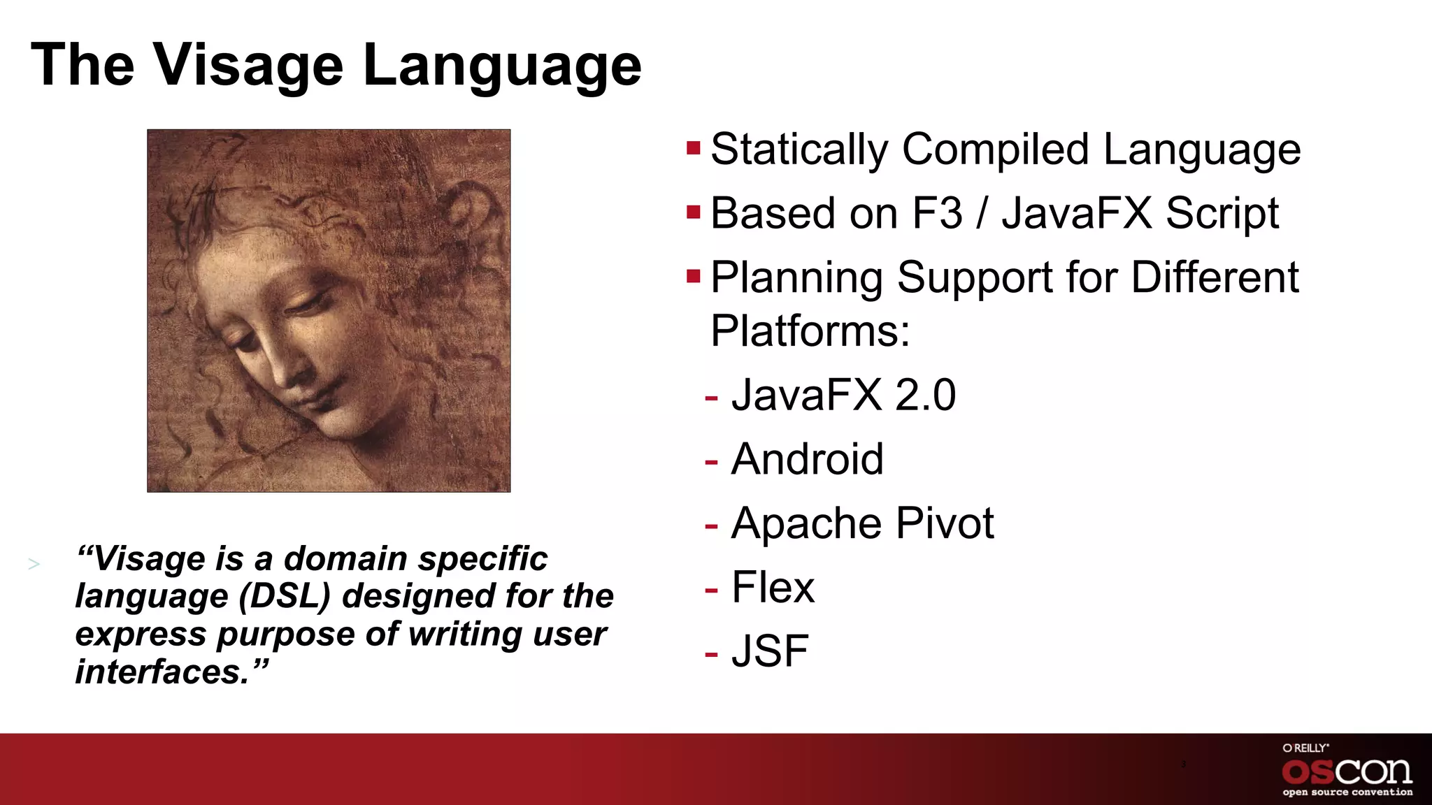The Visage Language
                                       § Statically Compiled Language
                                       § Based on F3 / JavaFX Script
                                       § Planning Support for Different
                                          Platforms:
                                         -  JavaFX 2.0
                                         -  Android
                                         -  Apache Pivot
>    “Visage is a domain specific
     language (DSL) designed for the     -  Flex
     express purpose of writing user
     interfaces.”                        -  JSF

                                                                 3	

 