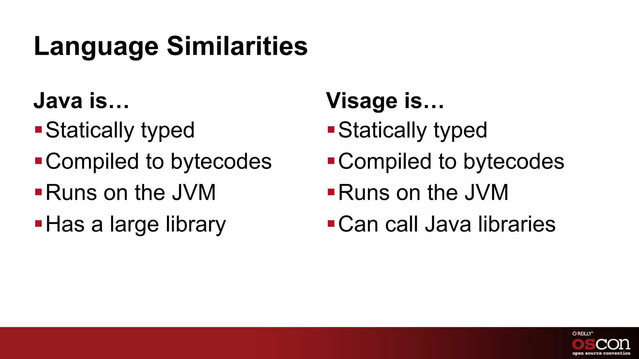 Language Similarities
Java is…                   Visage is…
§ Statically typed        § Statically typed
§ Compiled to bytecodes   § Compiled to bytecodes
§ Runs on the JVM         § Runs on the JVM
§ Has a large library     § Can call Java libraries



                                                35	

 