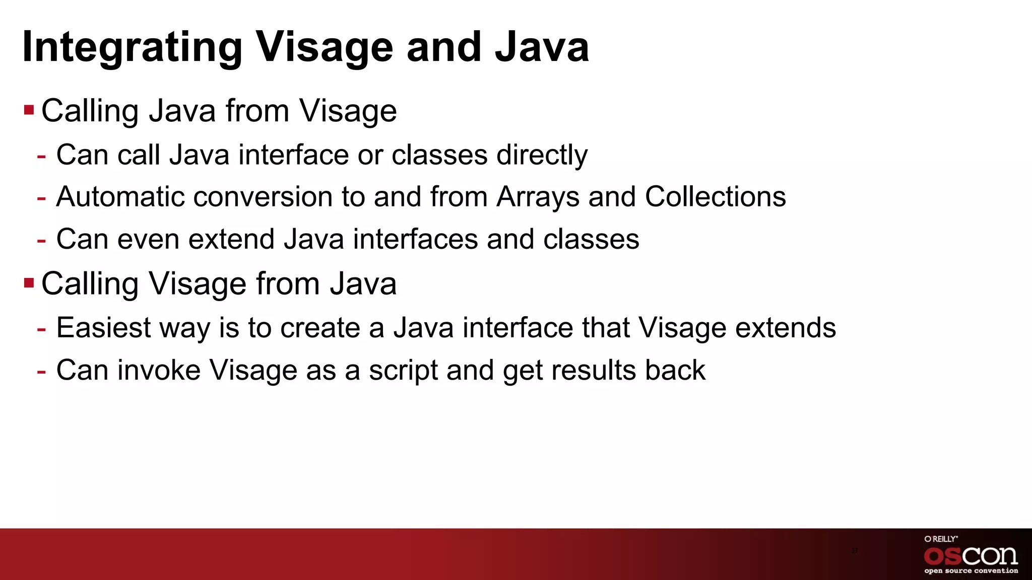 Integrating Visage and Java
§ Calling Java from Visage
 -  Can call Java interface or classes directly
 -  Automatic conversion to and from Arrays and Collections
 -  Can even extend Java interfaces and classes
§ Calling Visage from Java
 -  Easiest way is to create a Java interface that Visage extends
 -  Can invoke Visage as a script and get results back




                                                                    37	

 
