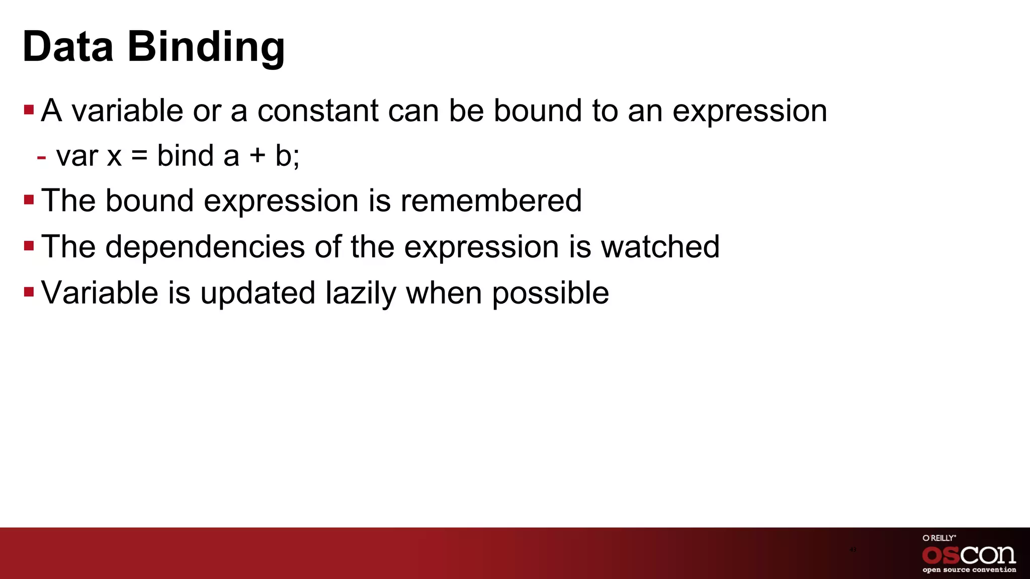 Data Binding
§ A variable or a constant can be bound to an expression
  -  var x = bind a + b;
§ The bound expression is remembered
§ The dependencies of the expression is watched
§ Variable is updated lazily when possible




                                                            43	

 