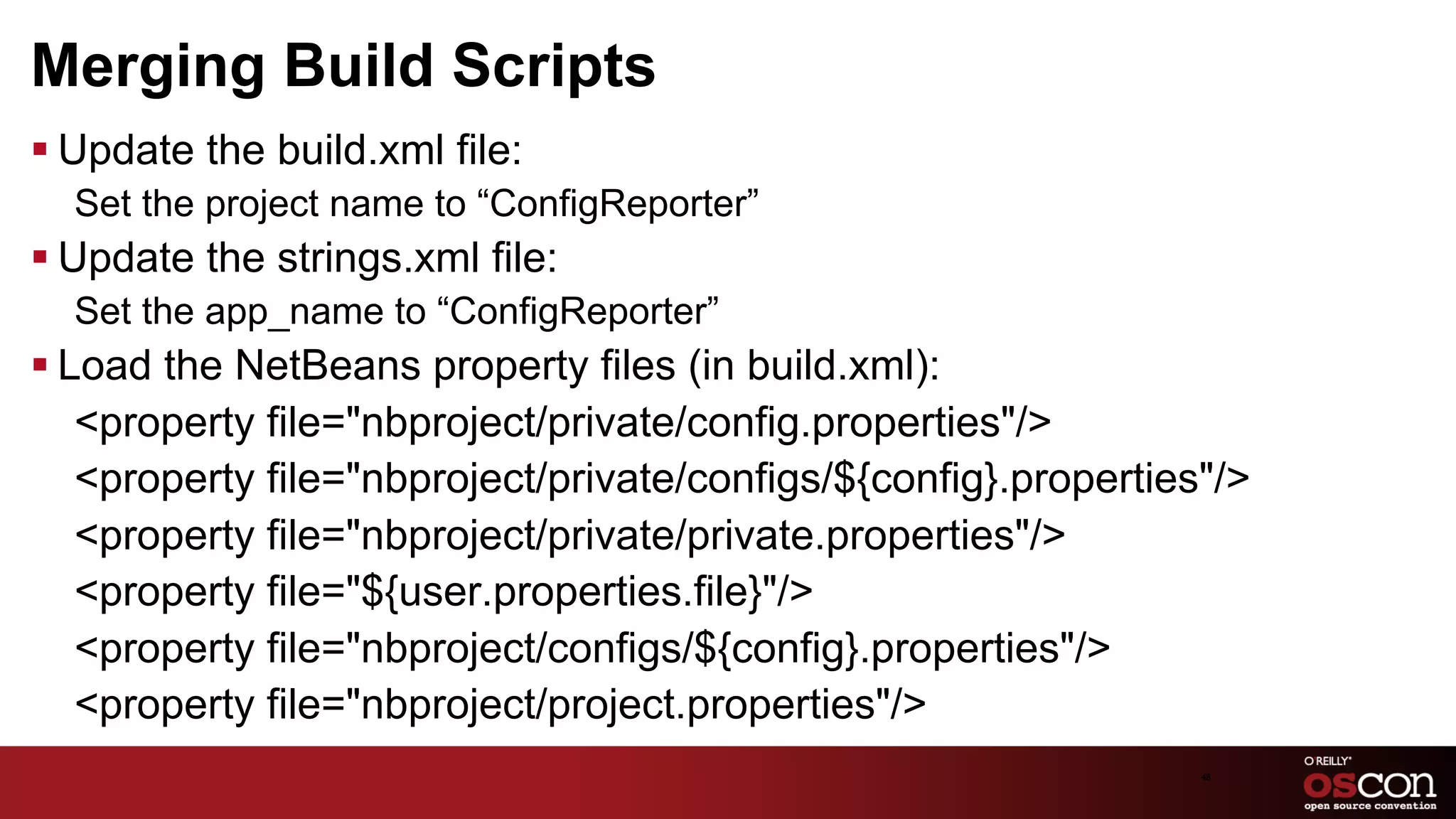 Merging Build Scripts
§ Update the build.xml file:
  Set the project name to “ConfigReporter”
§ Update the strings.xml file:
  Set the app_name to “ConfigReporter”
§ Load the NetBeans property files (in build.xml):
    ﻿<property file="nbproject/private/config.properties"/>
     <property file="nbproject/private/configs/${config}.properties"/>
     <property file="nbproject/private/private.properties"/>
     <property file="${user.properties.file}"/>
     <property file="nbproject/configs/${config}.properties"/>
     <property file="nbproject/project.properties"/>
                                                                   48	

 