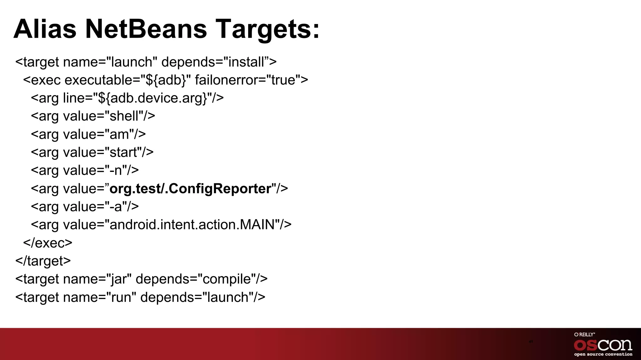 Alias NetBeans Targets:
﻿<target name="launch" depends="install”>
  <exec executable="${adb}" failonerror="true">
    <arg line="${adb.device.arg}"/>
    <arg value="shell"/>
    <arg value="am"/>
    <arg value="start"/>
    <arg value="-n"/>
    <arg value=”org.test/.ConfigReporter"/>
    <arg value="-a"/>
    <arg value="android.intent.action.MAIN"/>
  </exec>
 </target>
 <target name="jar" depends="compile"/>
 <target name="run" depends="launch"/>

                                                  49	

 