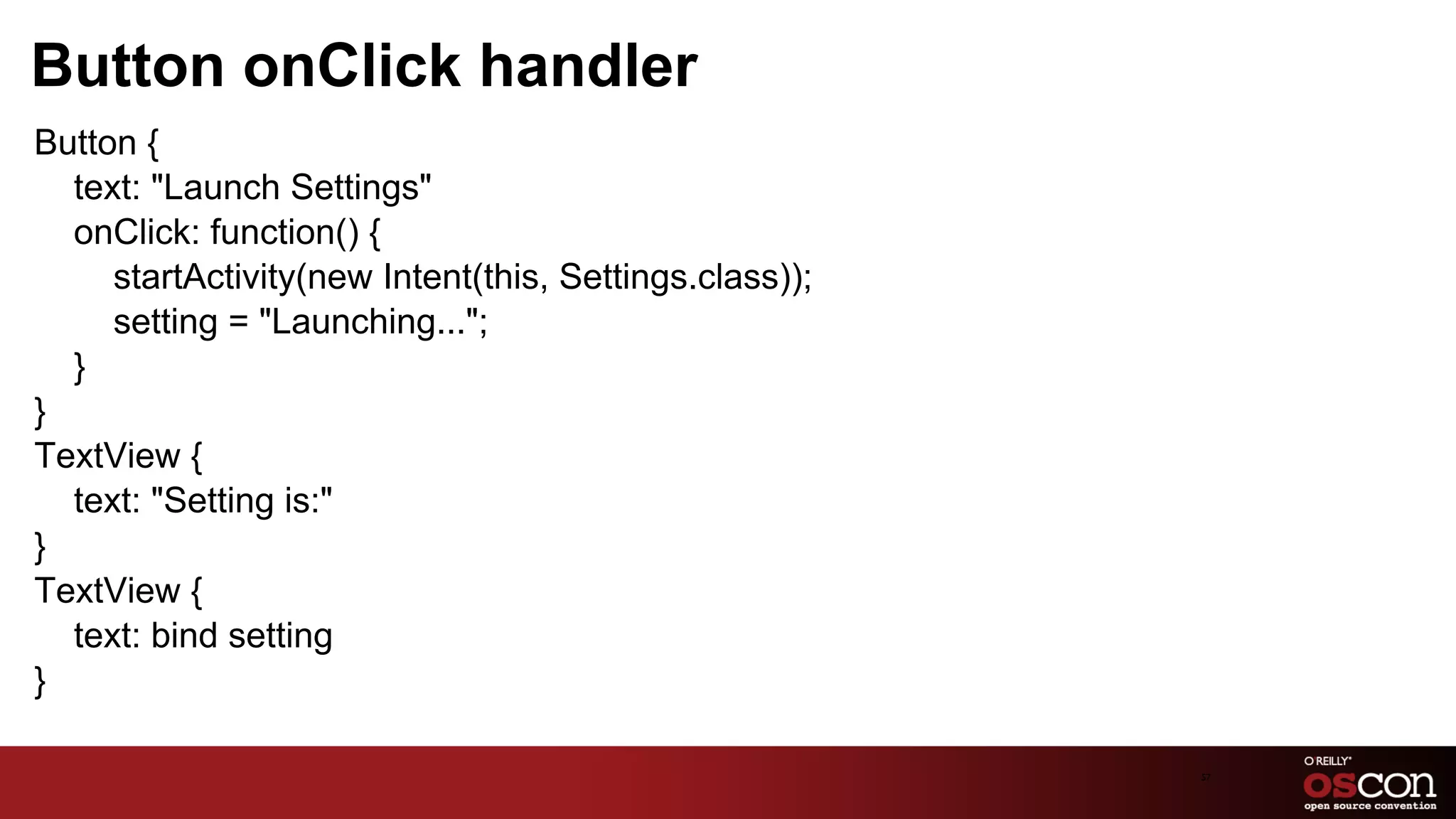Button onClick handler
Button {
  text: "Launch Settings"
  onClick: function() {
     startActivity(new Intent(this, Settings.class));
     setting = "Launching...";
  }
}
TextView {
  text: "Setting is:"
}
TextView {
  text: bind setting
}

                                                        57	

 