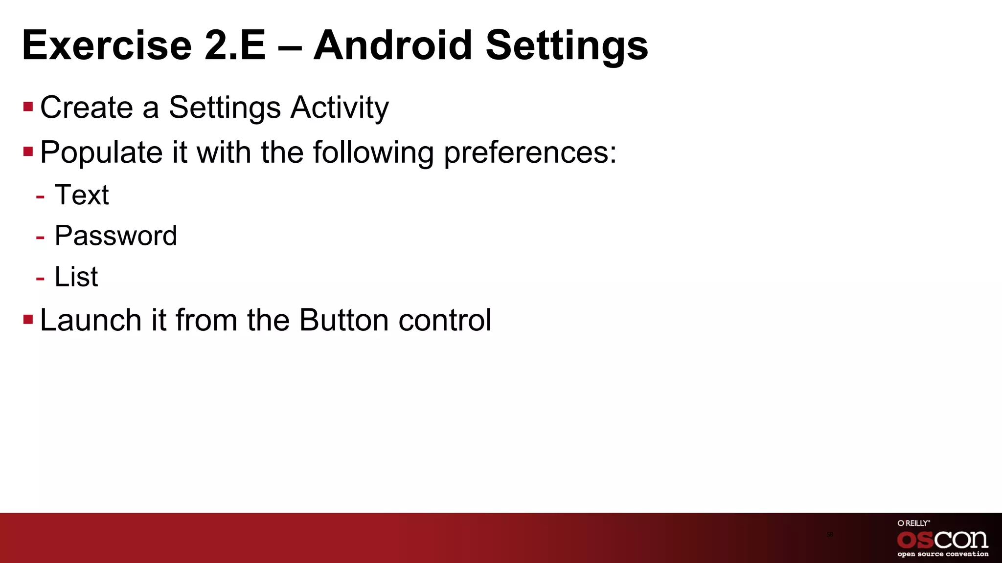 Exercise 2.E – Android Settings
§ Create a Settings Activity
§ Populate it with the following preferences:
 -  Text
 -  Password
 -  List
§ Launch it from the Button control




                                                 58	

 