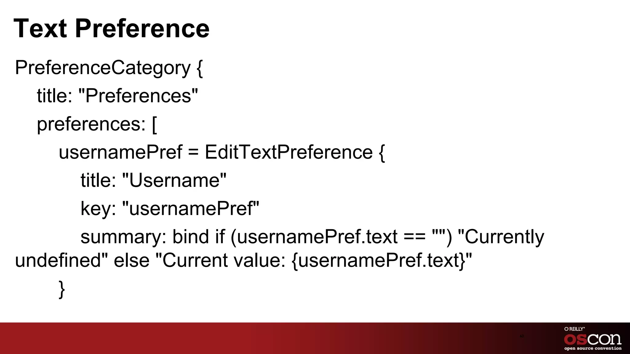 Text Preference
PreferenceCategory {
  title: "Preferences"
  preferences: [
      usernamePref = EditTextPreference {
         title: "Username"
         key: "usernamePref"
         summary: bind if (usernamePref.text == "") "Currently
undefined" else "Current value: {usernamePref.text}"
      }

                                                           60	

 
