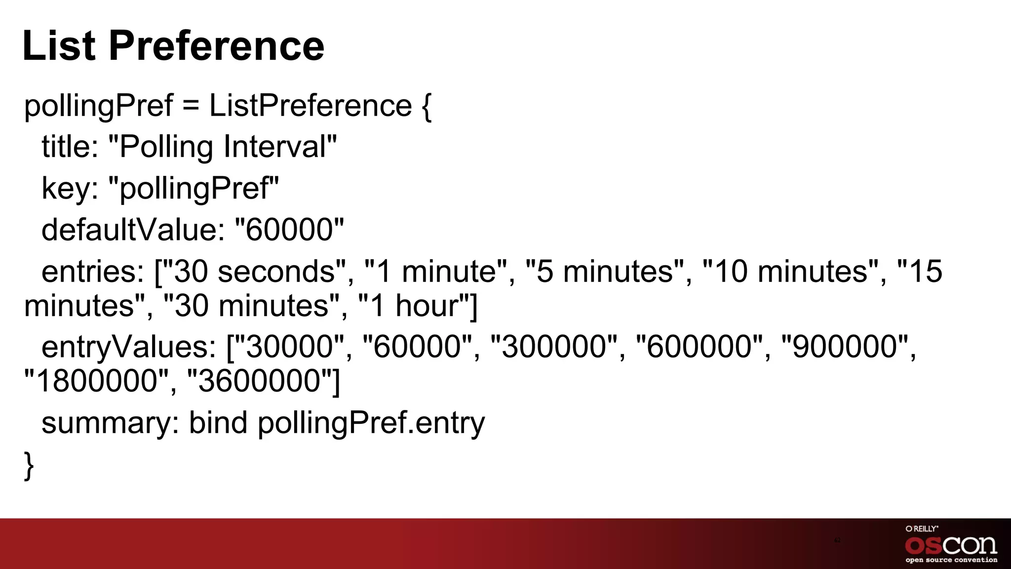 List Preference
pollingPref = ListPreference {
  title: "Polling Interval"
  key: "pollingPref"
  defaultValue: "60000"
  entries: ["30 seconds", "1 minute", "5 minutes", "10 minutes", "15
minutes", "30 minutes", "1 hour"]
  entryValues: ["30000", "60000", "300000", "600000", "900000",
"1800000", "3600000"]
  summary: bind pollingPref.entry
}

                                                           62	

 